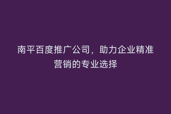 南平百度推广公司，助力企业精准营销的专业选择