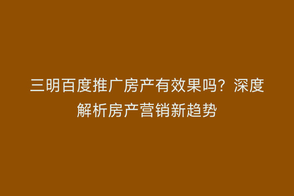 三明百度推广房产有效果吗？深度解析房产营销新趋势