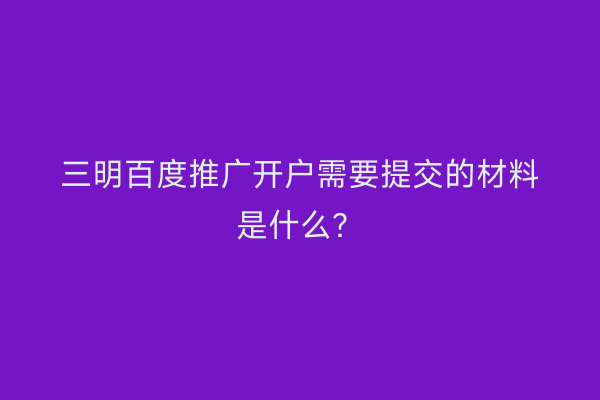 三明百度推广开户需要提交的材料是什么？