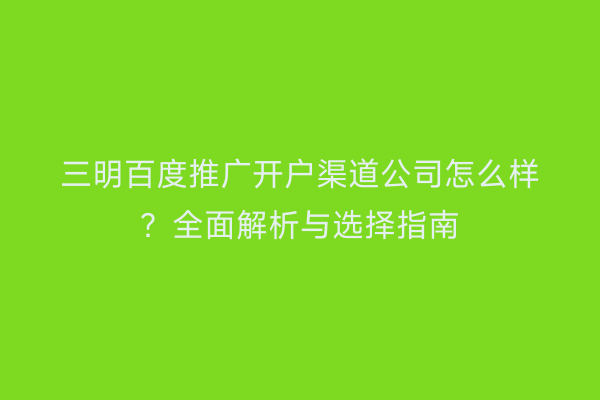三明百度推广开户渠道公司怎么样？全面解析与选择指南
