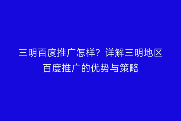 三明百度推广怎样？详解三明地区百度推广的优势与策略