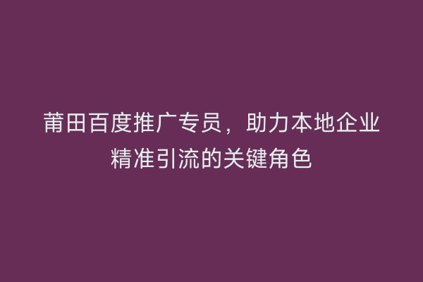 莆田百度推广专员,助力本地企业精准引流的关键角色