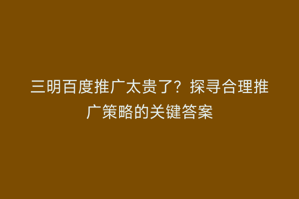 三明百度推广太贵了?探寻合理推广策略的关键答案