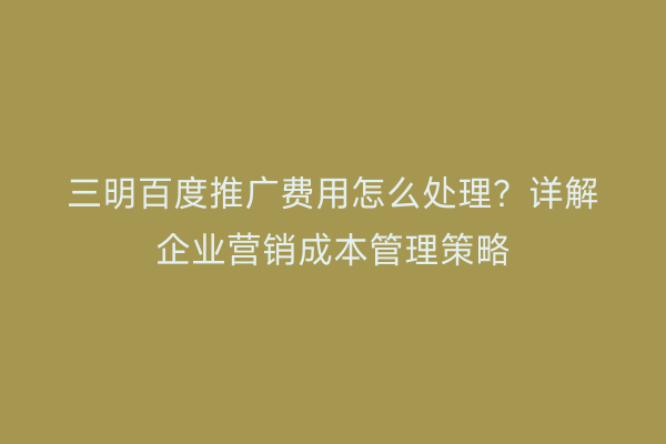 三明百度推广费用怎么处理？详解企业营销成本管理策略