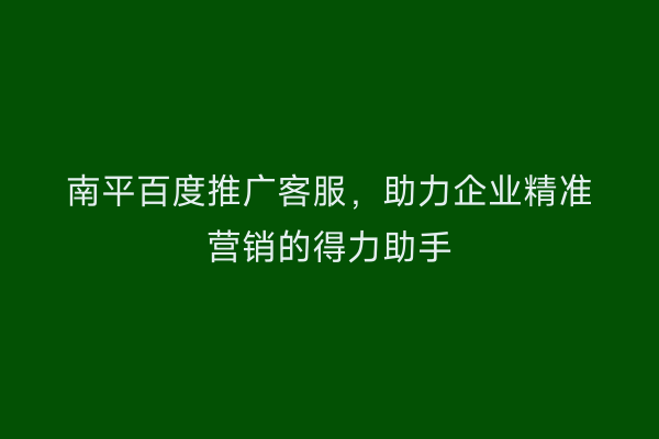 南平百度推广客服,助力企业精准营销的得力助手