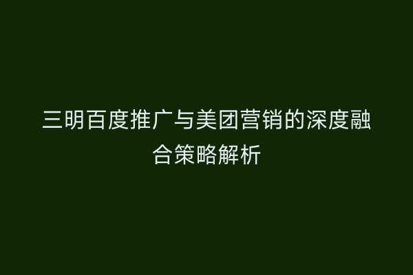 三明百度推广与美团营销的深度融合策略解析