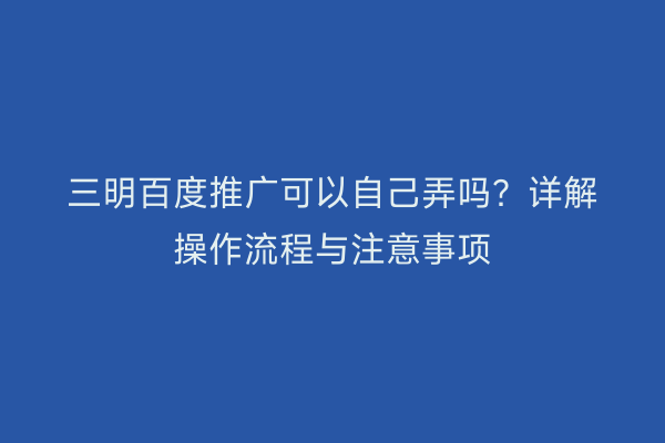 三明百度推广可以自己弄吗?详解操作流程与注意事项
