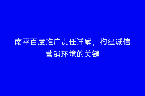 南平百度推广责任详解,构建诚信营销环境的关键