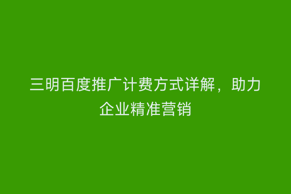 三明百度推广计费方式详解,助力企业精准营销