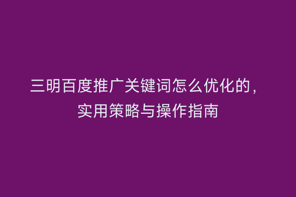 三明百度推广关键词怎么优化的,实用策略与操作指南
