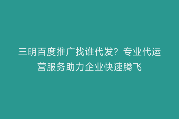 三明百度推广找谁代发?专业代运营服务助力企业快速腾飞