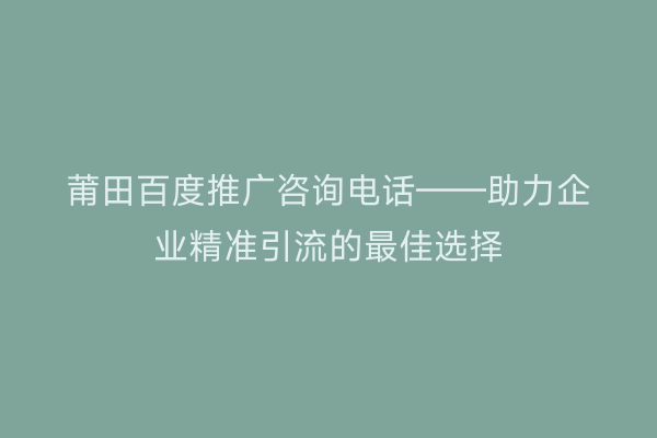 莆田百度推广咨询电话——助力企业精准引流的最佳选择