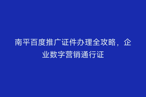 南平百度推广证件办理全攻略，企业数字营销通行证