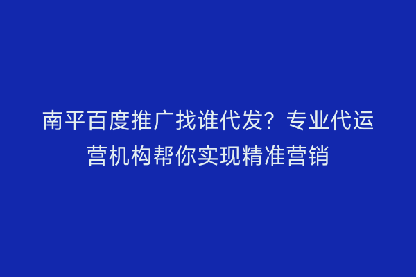 南平百度推广找谁代发?专业代运营机构帮你实现精准营销