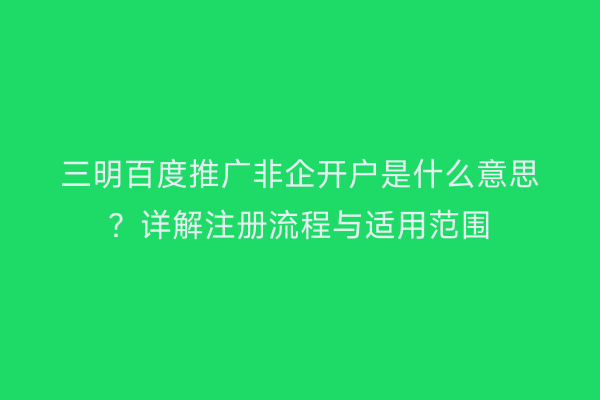 三明百度推广非企开户是什么意思？详解注册流程与适用范围