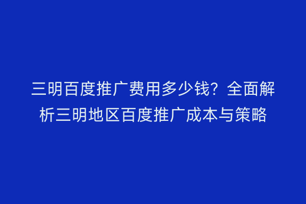 三明百度推广费用多少钱?全面解析三明地区百度推广成本与策略