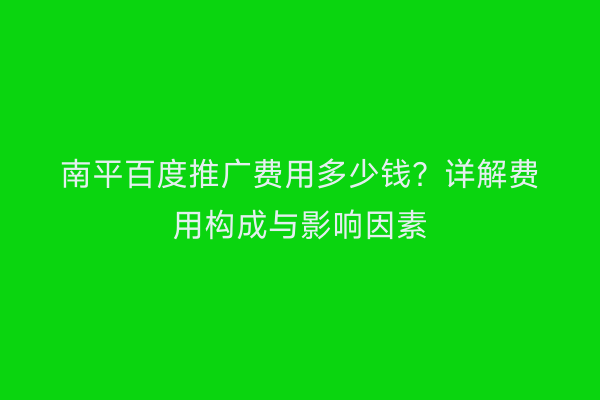 南平百度推广费用多少钱?详解费用构成与影响因素