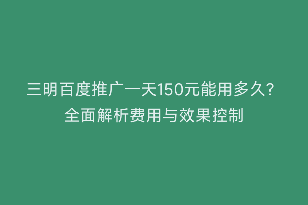 三明百度推广一天150元能用多久?全面解析费用与效果控制