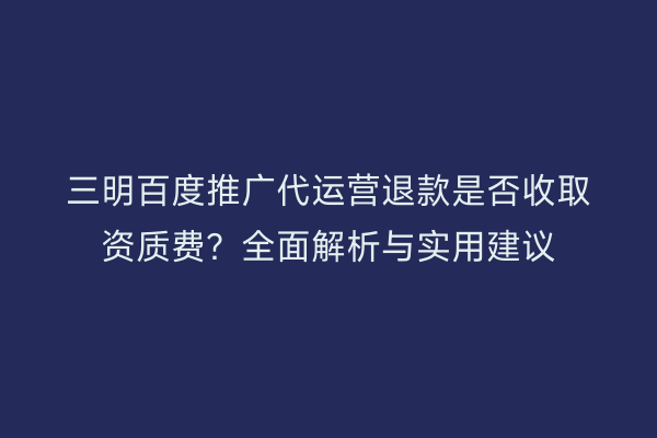 三明百度推广代运营退款是否收取资质费？全面解析与实用建议