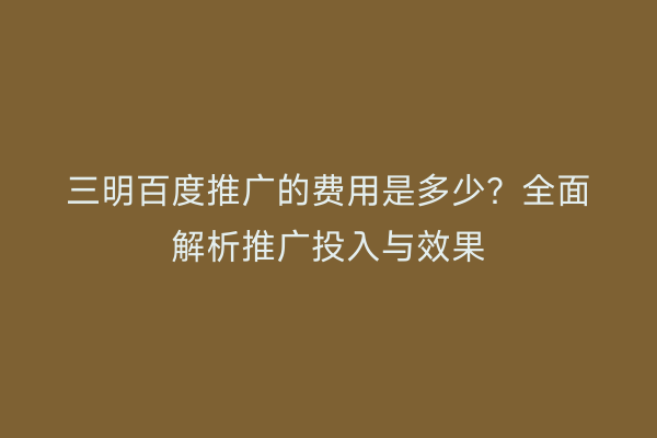 三明百度推广的费用是多少？全面解析推广投入与效果