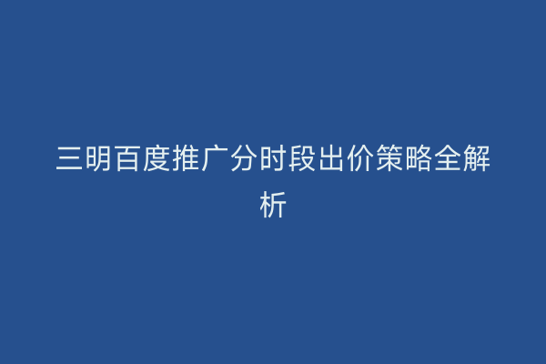 三明百度推广分时段出价策略全解析