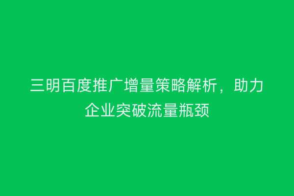 三明百度推广增量策略解析,助力企业突破流量瓶颈