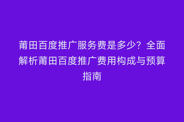 莆田百度推广服务费是多少?全面解析莆田百度推广费用构成与预算指南