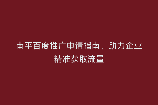南平百度推广申请指南，助力企业精准获取流量