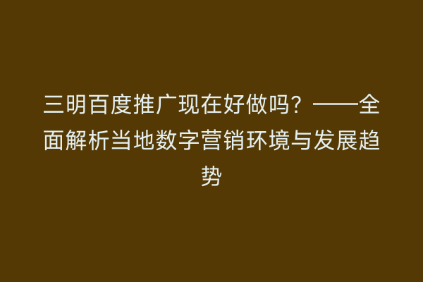 三明百度推广现在好做吗？——全面解析当地数字营销环境与发展趋势