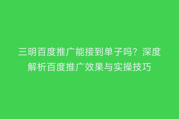 三明百度推广能接到单子吗?深度解析百度推广效果与实操技巧