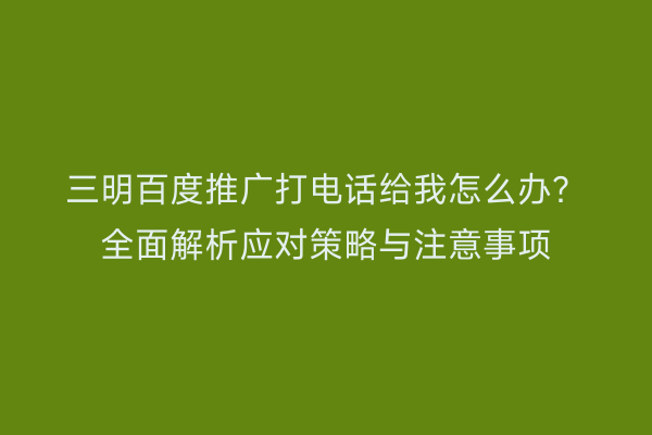 三明百度推广打电话给我怎么办？全面解析应对策略与注意事项