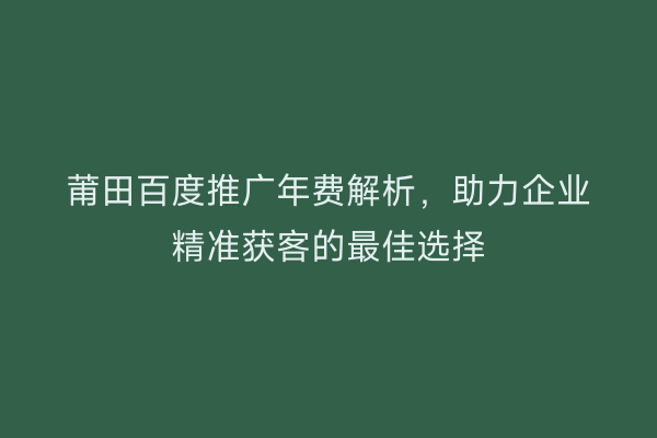 莆田百度推广年费解析,助力企业精准获客的最佳选择