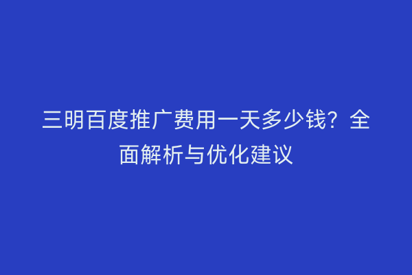 三明百度推广费用一天多少钱?全面解析与优化建议