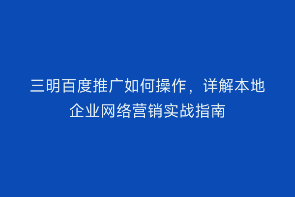 三明百度推广如何操作,详解本地企业网络营销实战指南
