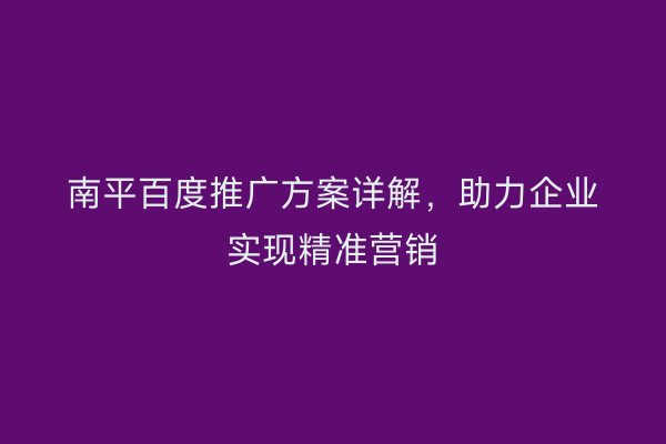 南平百度推广方案详解，助力企业实现精准营销