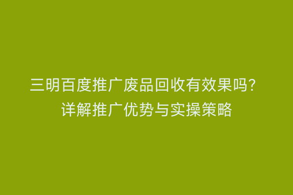 三明百度推广废品回收有效果吗?详解推广优势与实操策略