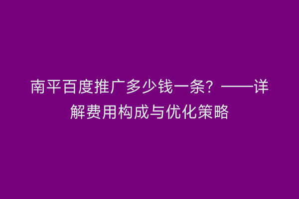 南平百度推广多少钱一条?——详解费用构成与优化策略