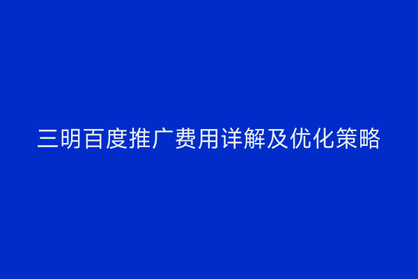 三明百度推广费用详解及优化策略