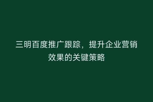 三明百度推广跟踪,提升企业营销效果的关键策略