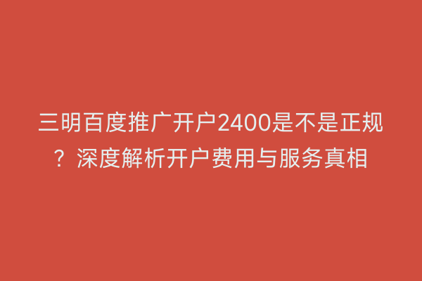 三明百度推广开户2400是不是正规?深度解析开户费用与服务真相