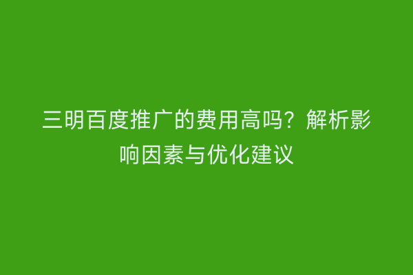 三明百度推广的费用高吗？解析影响因素与优化建议