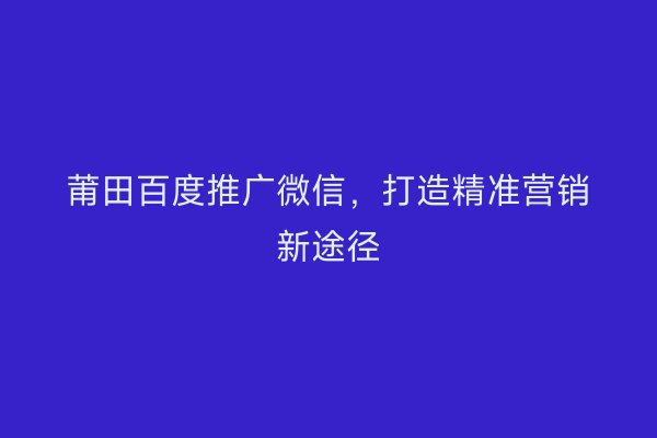 莆田百度推广微信,打造精准营销新途径