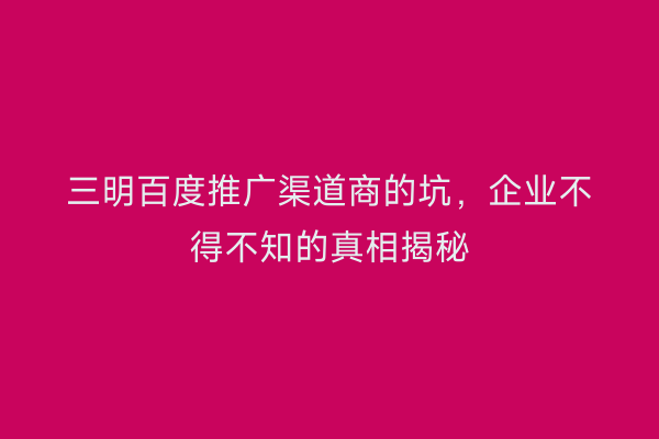 三明百度推广渠道商的坑,企业不得不知的真相揭秘