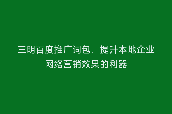 三明百度推广词包,提升本地企业网络营销效果的利器