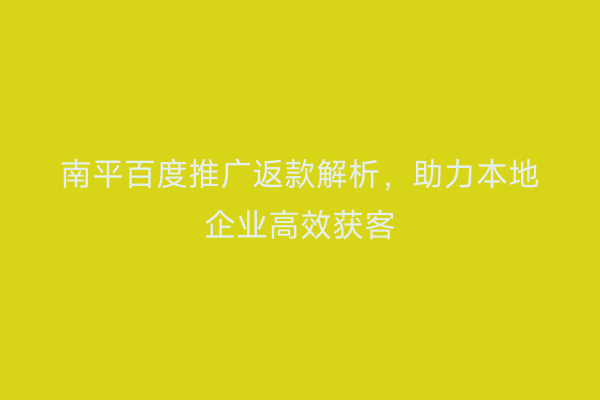 南平百度推广返款解析，助力本地企业高效获客