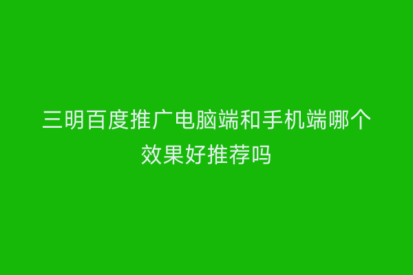 三明百度推广电脑端和手机端哪个效果好推荐吗