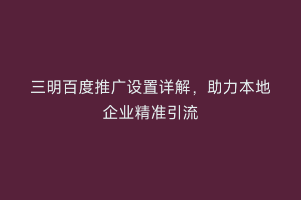 三明百度推广设置详解，助力本地企业精准引流