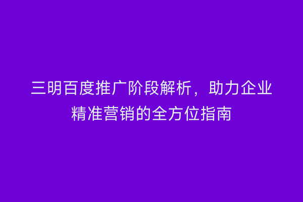 三明百度推广阶段解析,助力企业精准营销的全方位指南