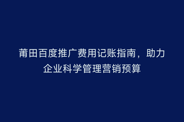 莆田百度推广费用记账指南,助力企业科学管理营销预算