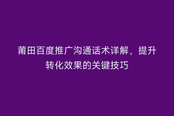莆田百度推广沟通话术详解,提升转化效果的关键技巧